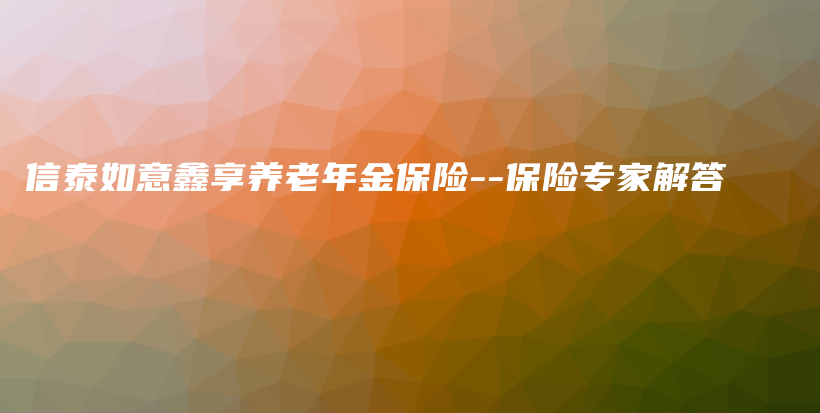 信泰如意鑫享养老年金保险–保险专家解答-PLB