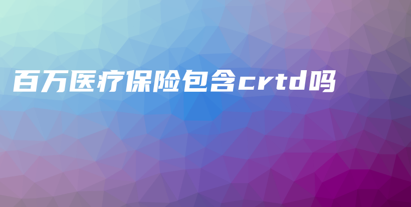 百万医疗保险包含crtd吗-PLB