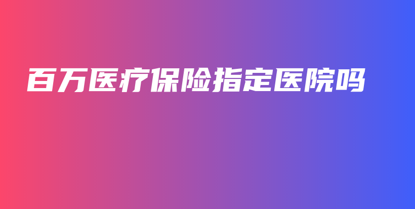 百万医疗保险指定医院吗-PLB