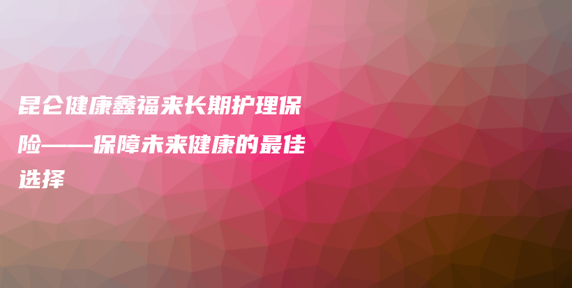 昆仑健康鑫福来长期护理保险——保障未来健康的最佳选择-PLB