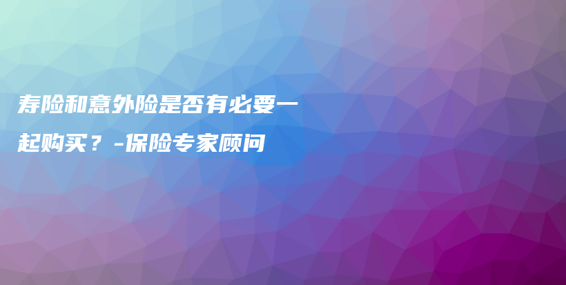 寿险和意外险是否有必要一起购买？-保险专家顾问-PLB