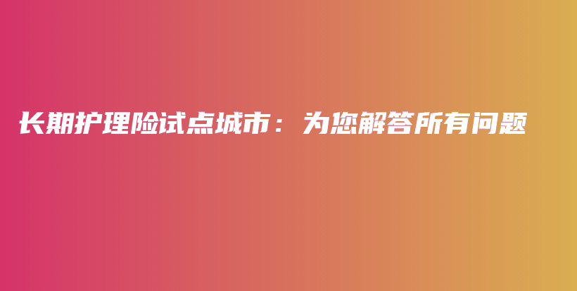 长期护理险试点城市：为您解答所有问题-PLB