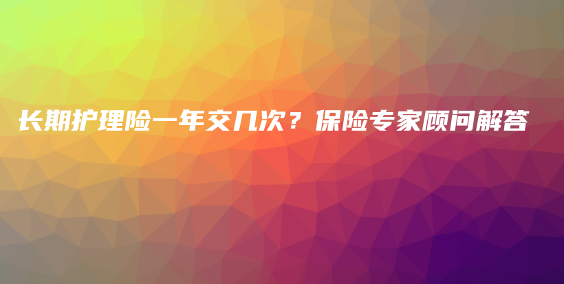 长期护理险一年交几次？保险专家顾问解答-PLB