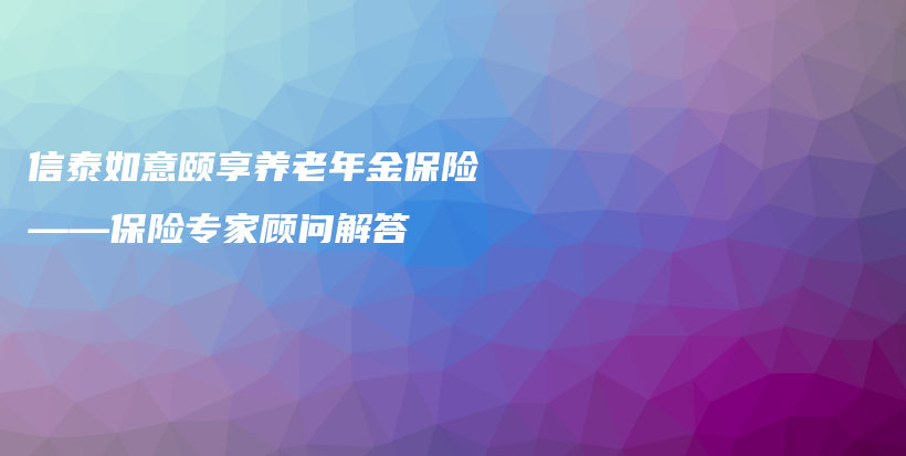 信泰如意颐享养老年金保险——保险专家顾问解答-PLB