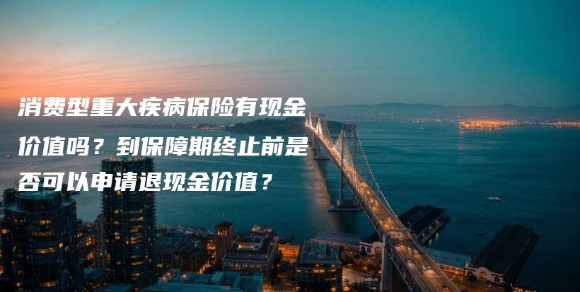 消费型重大疾病保险有现金价值吗？到保障期终止前是否可以申请退现金价值？-PLB