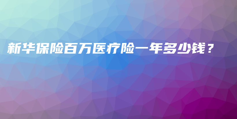 新华保险百万医疗险一年多少钱？-PLB