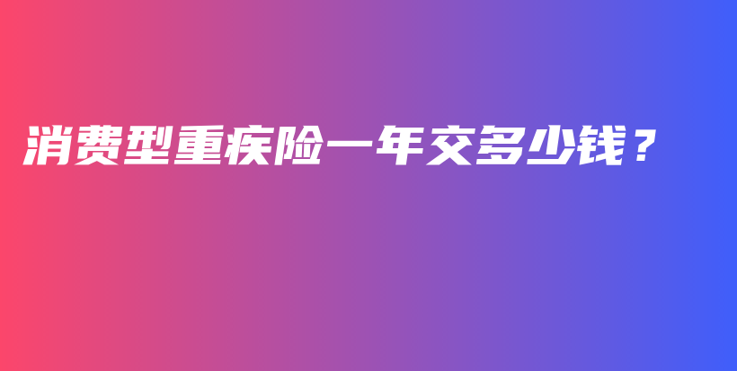 消费型重疾险一年交多少钱？-PLB