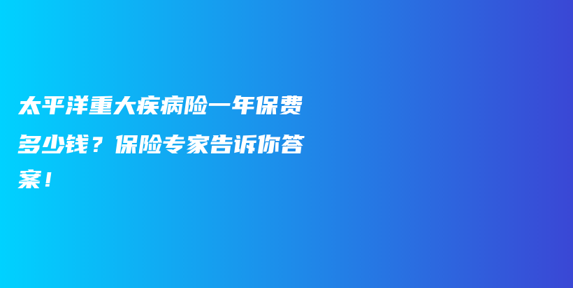 太平洋重大疾病险一年保费多少钱？保险专家告诉你答案！-PLB