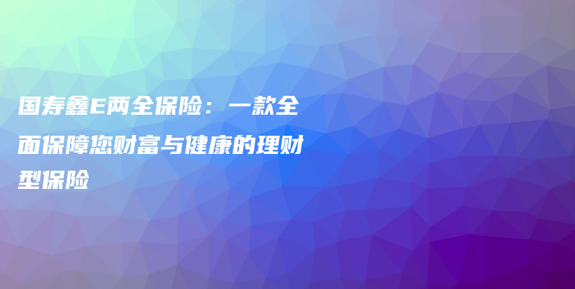 国寿鑫E两全保险：一款全面保障您财富与健康的理财型保险-PLB