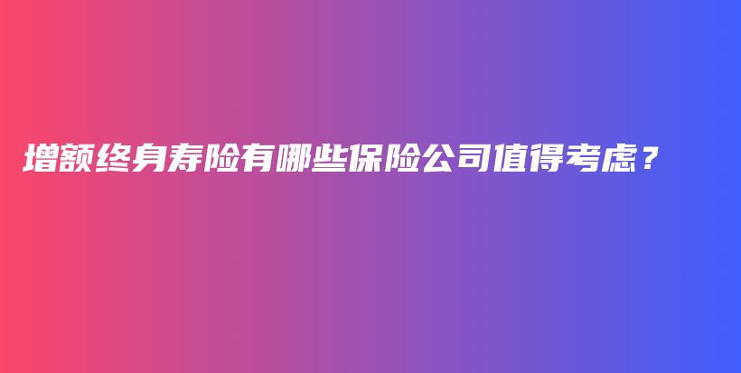 增额终身寿险有哪些保险公司值得考虑？-PLB