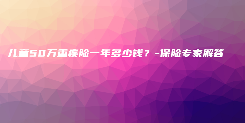 儿童50万重疾险一年多少钱？-保险专家解答-PLB