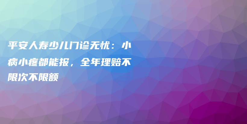 平安人寿少儿门诊无忧：小病小疼都能报，全年理赔不限次不限额